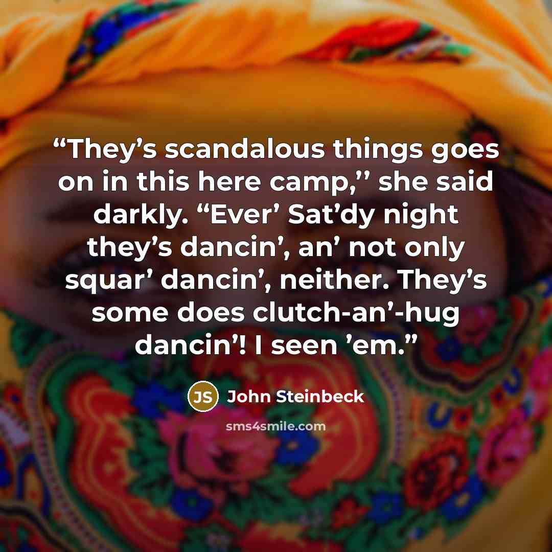 “They’s scandalous things goes on in this here camp,’’ she said darkly. “Ever’ Sat’dy night they’s dancin’, an’ not only squar’ dancin’, neither. They’s some does clutch-an’-hug dancin’! I seen ’em.” quote by John Steinbeck