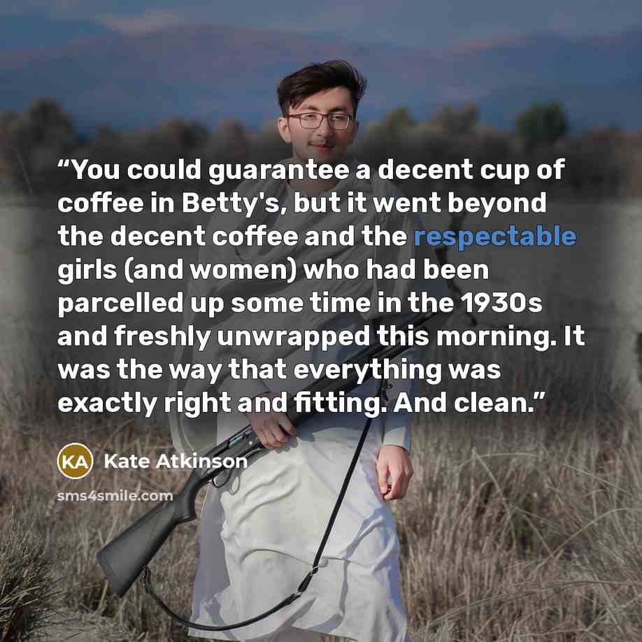 “You could guarantee a decent cup of coffee in Betty's, but it went beyond the decent coffee and the respectable girls (and women) who had been parcelled up some time in the 1930s and freshly unwrapped this morning. It was the way that everything was exactly right and fitting. And clean.” quote by Kate Atkinson