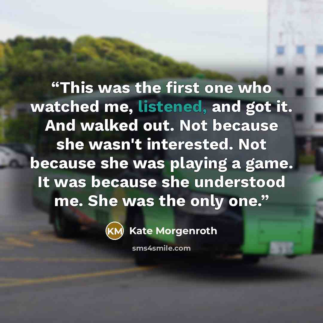 “This was the first one who watched me, listened, and got it. And walked out. Not because she wasn't interested. Not because she was playing a game. It was because she understood me. She was the only one.” quote by Kate Morgenroth