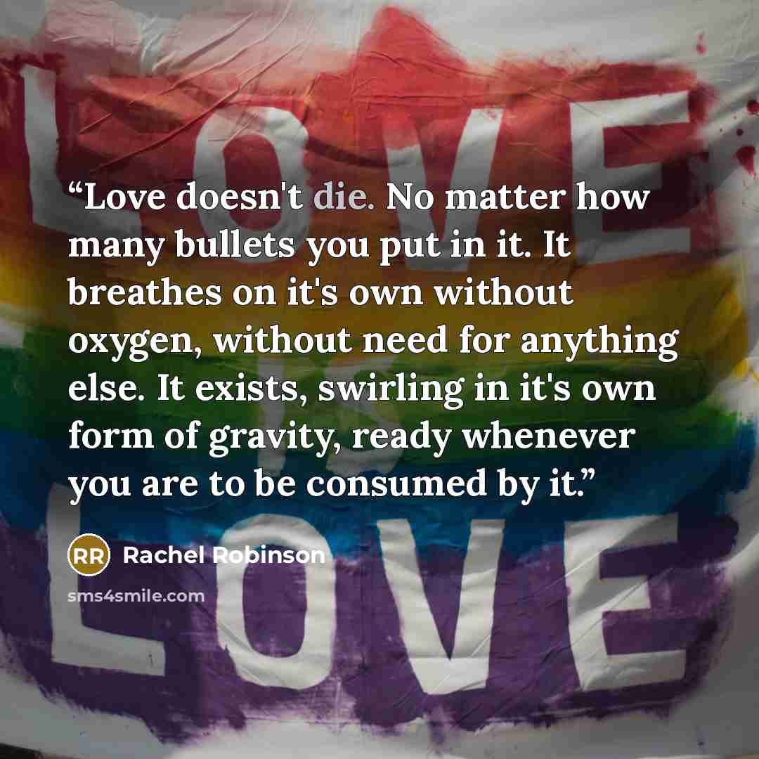 “Love doesn't die. No matter how many bullets you put in it. It breathes on it's own without oxygen, without need for anything else. It exists, swirling in it's own form of gravity, ready whenever you are to be consumed by it.” quote by Rachel Robinson