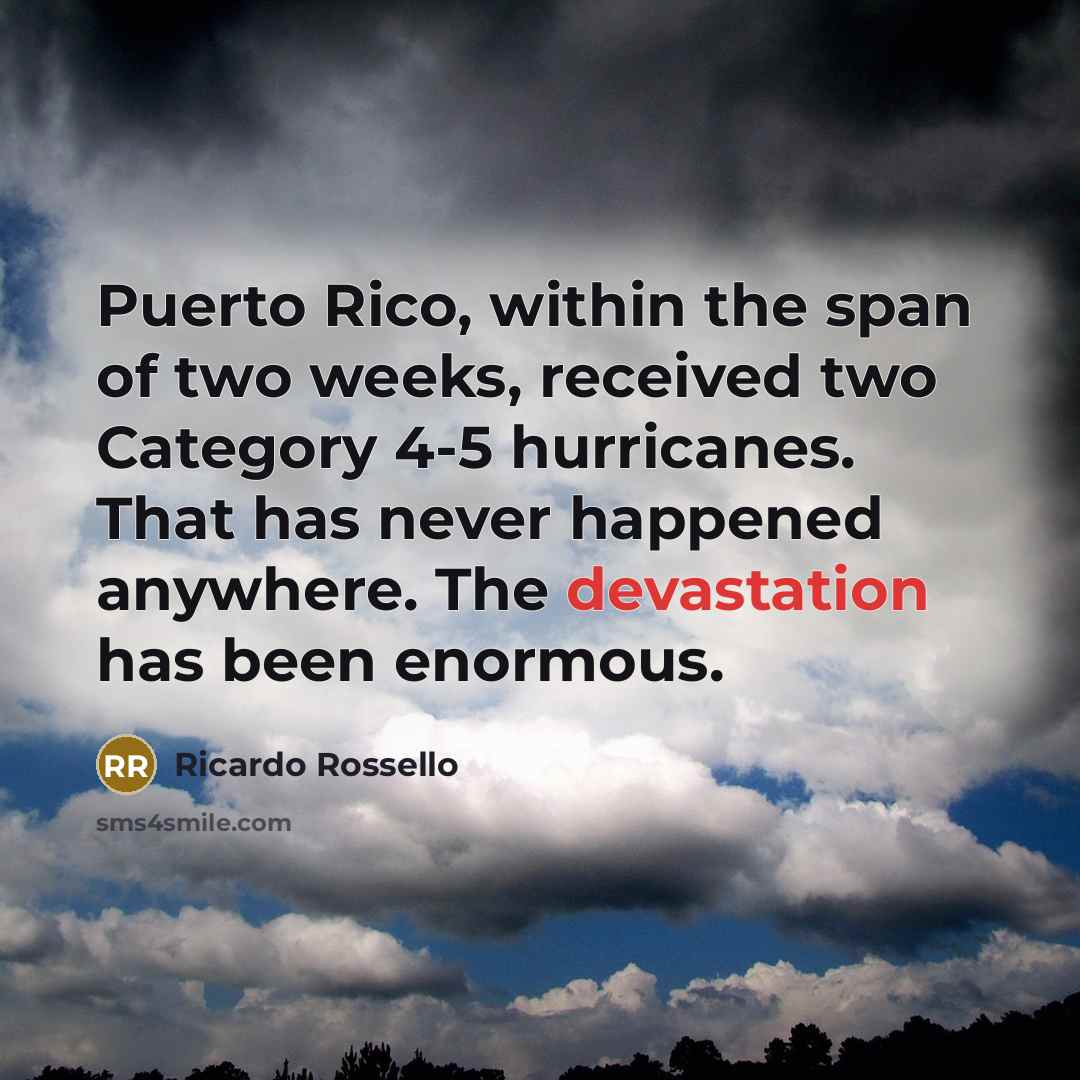 “Puerto Rico, within the span of two weeks, received two Category 4-5 hurricanes. That has never happened anywhere. The devastation has been enormous.” quote by Ricardo Rossello