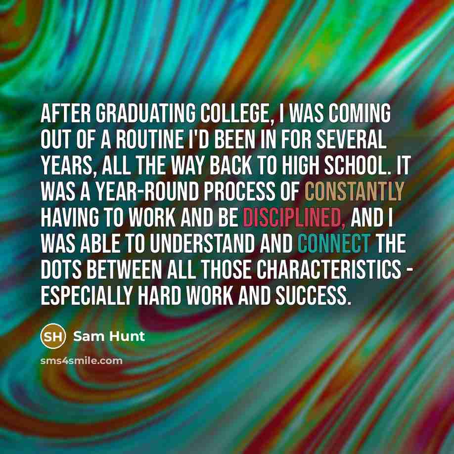 “After graduating college, I was coming out of a routine I'd been in for several years, all the way back to high school. It was a year-round process of constantly having to work and be disciplined, and I was able to understand and connect the dots between all those characteristics - especially hard…” quote by Sam Hunt