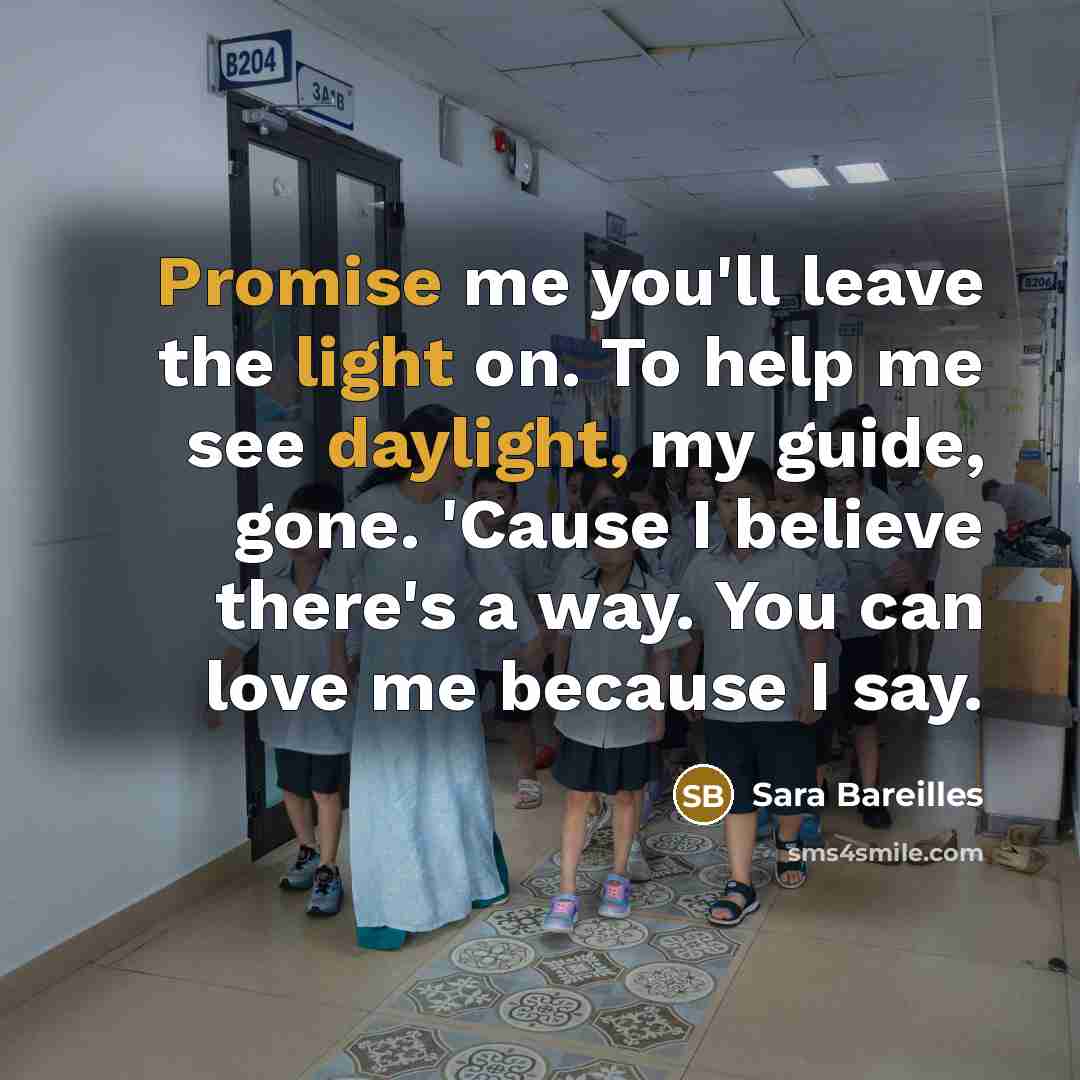 “Promise me you'll leave the light on. To help me see daylight, my guide, gone. 'Cause I believe there's a way. You can love me because I say.” quote by Sara Bareilles