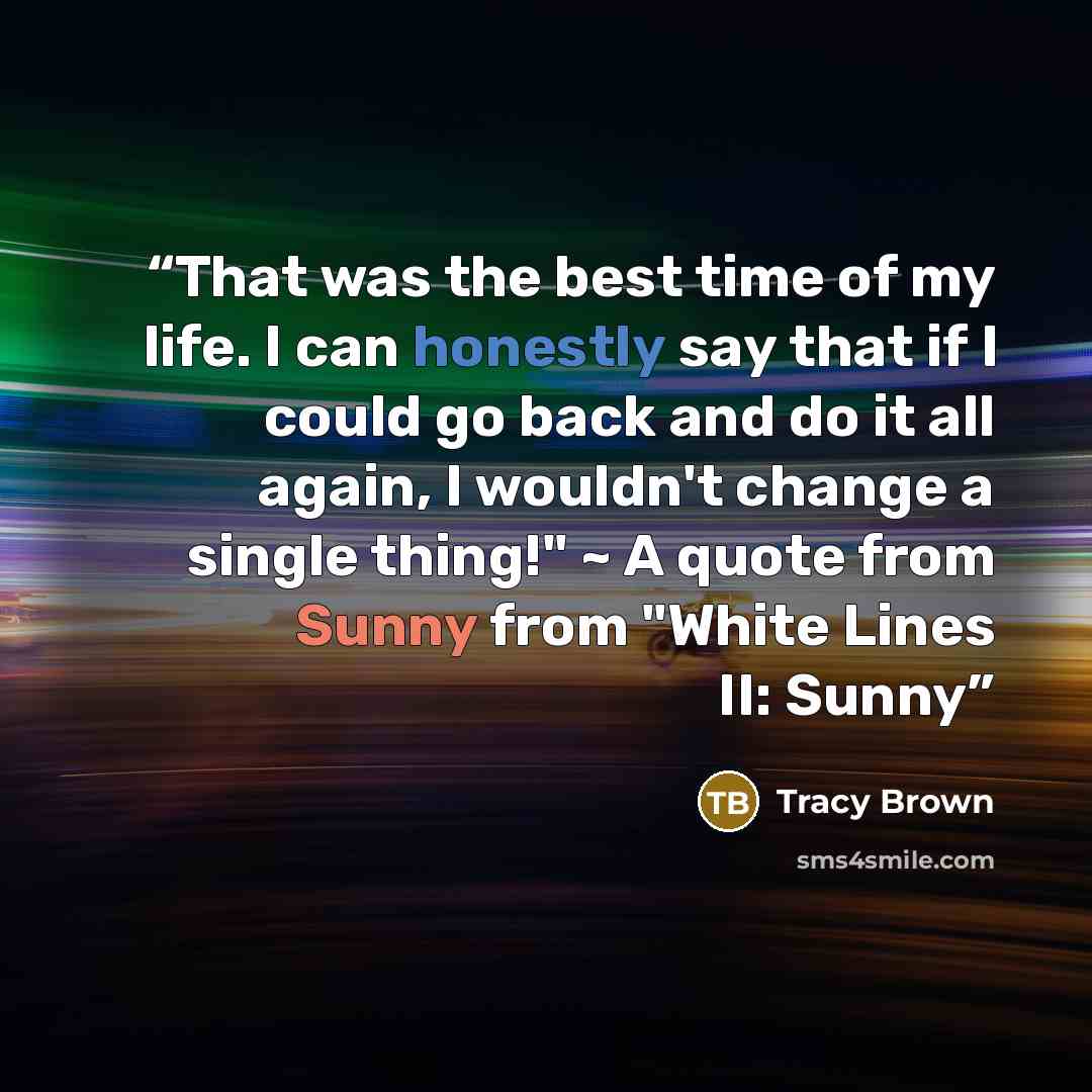 “That was the best time of my life. I can honestly say that if I could go back and do it all again, I wouldn't change a single thing!" ~ A quote from Sunny from "White Lines II: Sunny” quote by Tracy Brown