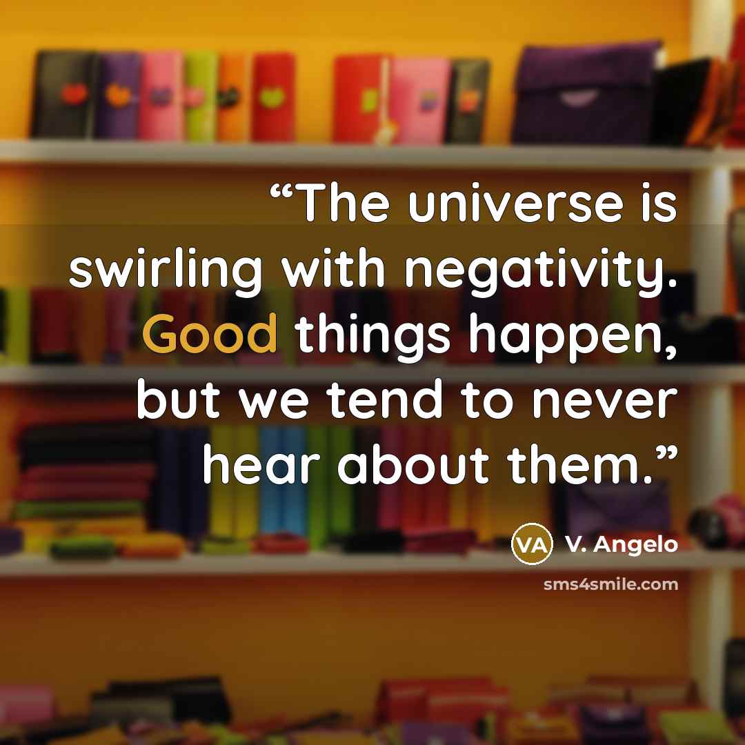 “The universe is swirling with negativity. Good things happen, but we tend to never hear about them.” quote by V. Angelo