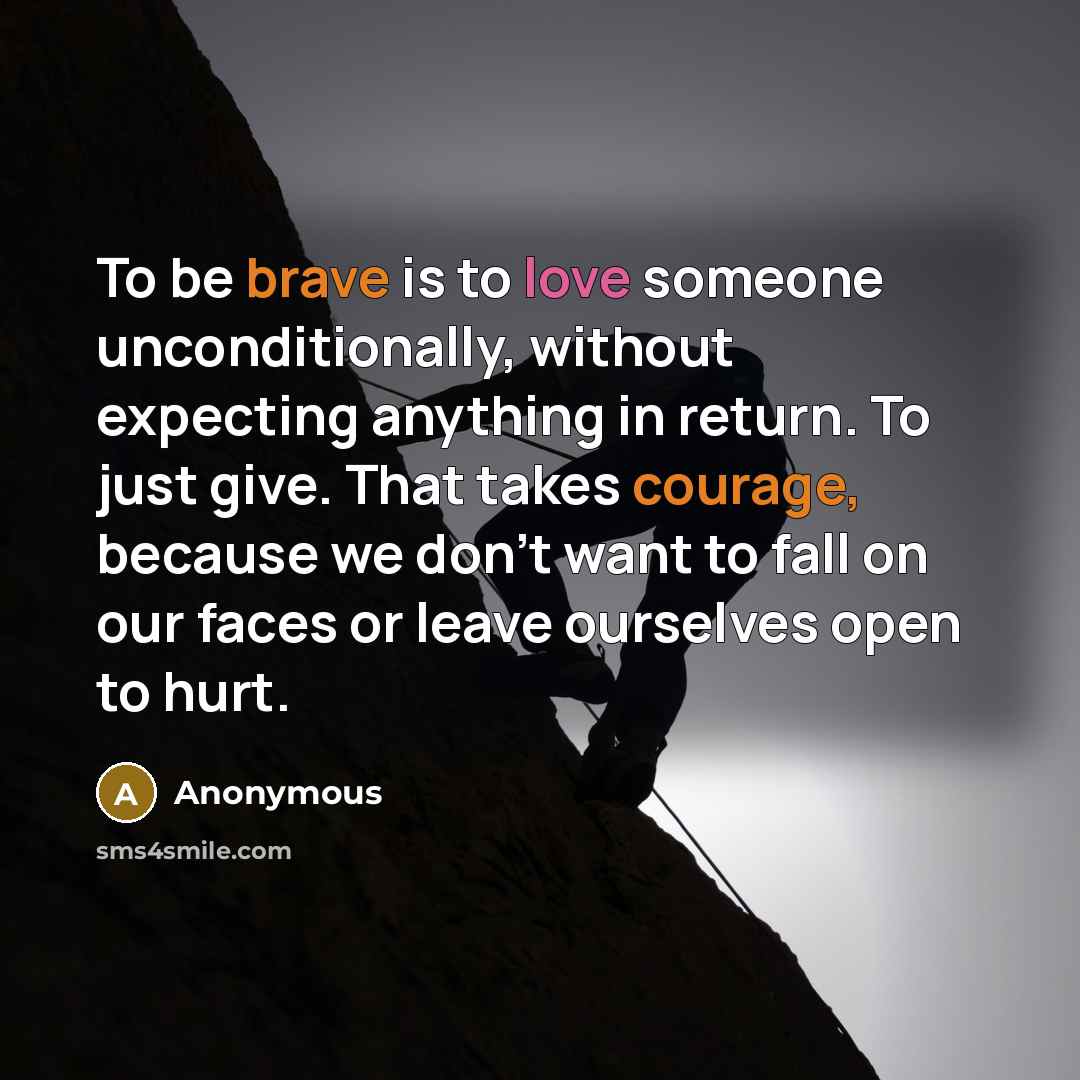 “To be brave is to love someone unconditionally, without expecting anything in return. To just give. That takes courage, because we don't want to fall on our faces or leave ourselves open to hurt.” quote by Anonymous