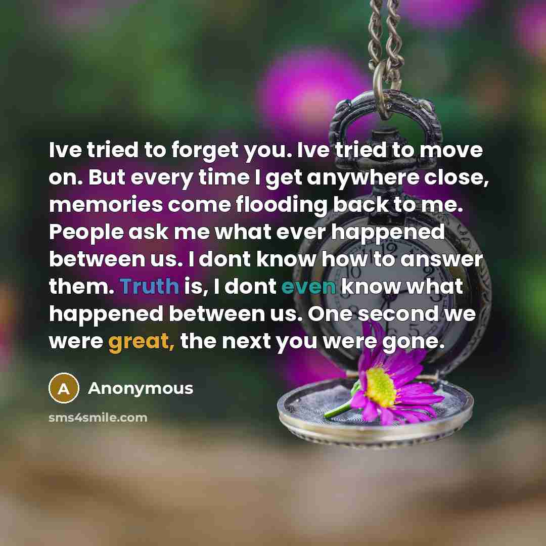 “Ive tried to forget you. Ive tried to move on. But every time I get anywhere close, memories come flooding back to me. People ask me what ever happened between us. I dont know how to answer them. Truth is, I dont even know what happened between us. One second we were great, the next you were gone.” quote by Anonymous
