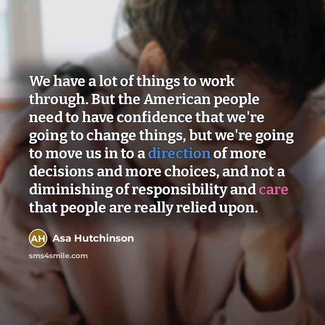 “We have a lot of things to work through. But the American people need to have confidence that we're going to change things, but we're going to move us in to a direction of more decisions and more choices, and not a diminishing of responsibility and care that people are really relied upon.” quote by Asa Hutchinson