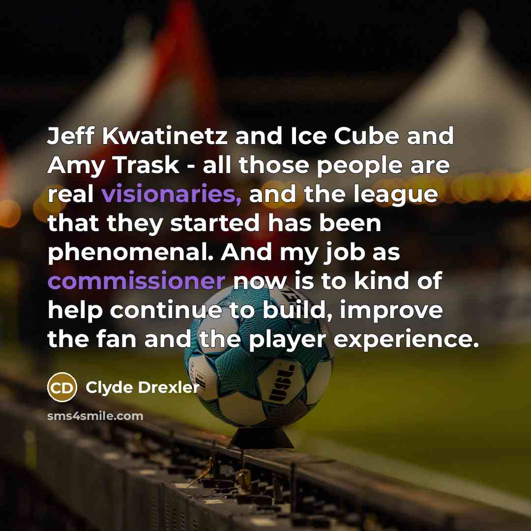 “Jeff Kwatinetz and Ice Cube and Amy Trask - all those people are real visionaries, and the league that they started has been phenomenal. And my job as commissioner now is to kind of help continue to build, improve the fan and the player experience.” quote by Clyde Drexler