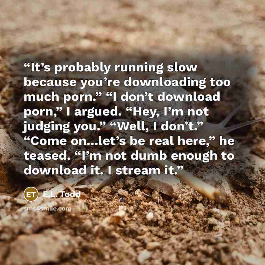 “It’s probably running slow because you’re downloading too much porn.” “I don’t download porn,” I argued. “Hey, I’m not judging you.” “Well, I don’t.” “Come on…let’s be real here,” he teased. “I’m not dumb enough to download it. I stream it.” quote by E.L. Todd