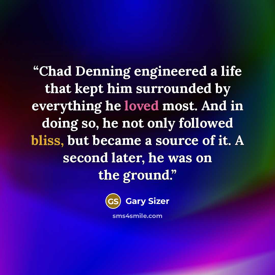“Chad Denning engineered a life that kept him surrounded by everything he loved most. And in doing so, he not only followed bliss, but became a source of it. A second later, he was on the ground.” quote by Gary Sizer