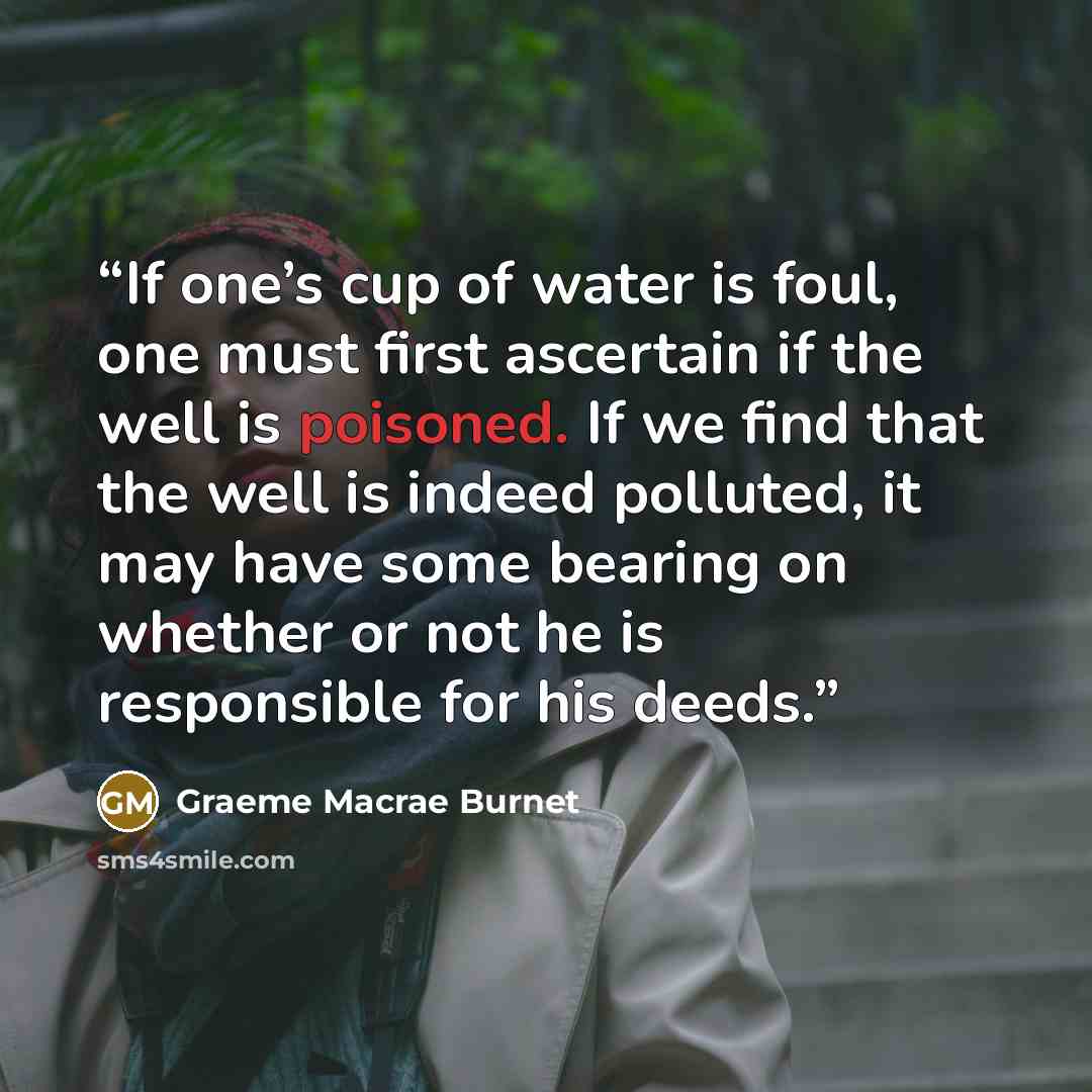 “If one’s cup of water is foul, one must first ascertain if the well is poisoned. If we find that the well is indeed polluted, it may have some bearing on whether or not he is responsible for his deeds.” quote by Graeme Macrae Burnet