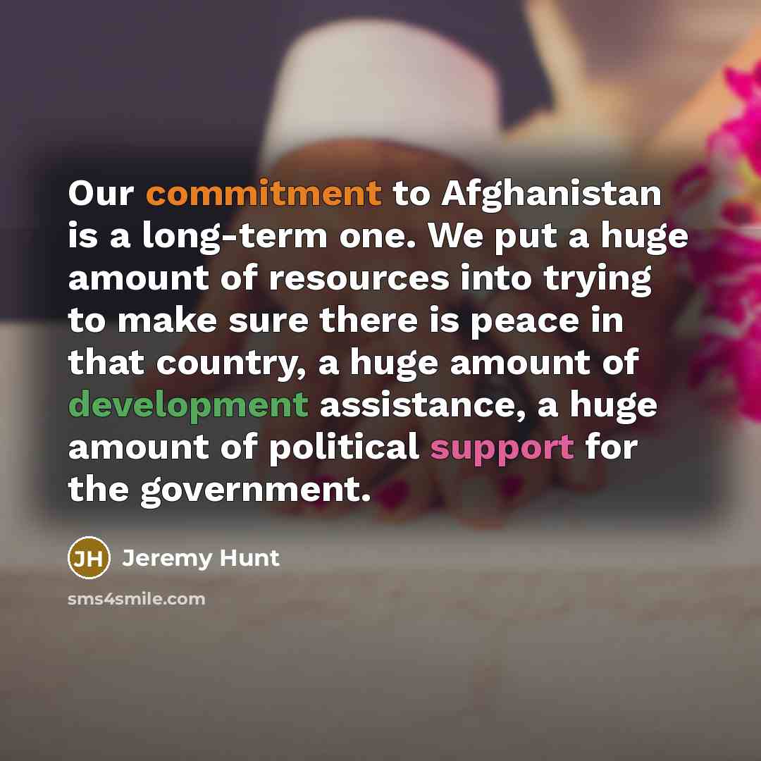 “Our commitment to Afghanistan is a long-term one. We put a huge amount of resources into trying to make sure there is peace in that country, a huge amount of development assistance, a huge amount of political support for the government.” quote by Jeremy Hunt