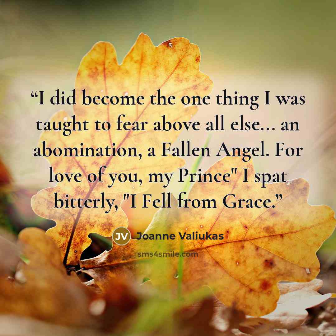 “I did become the one thing I was taught to fear above all else... an abomination, a Fallen Angel. For love of you, my Prince" I spat bitterly, "I Fell from Grace.” quote by Joanne Valiukas