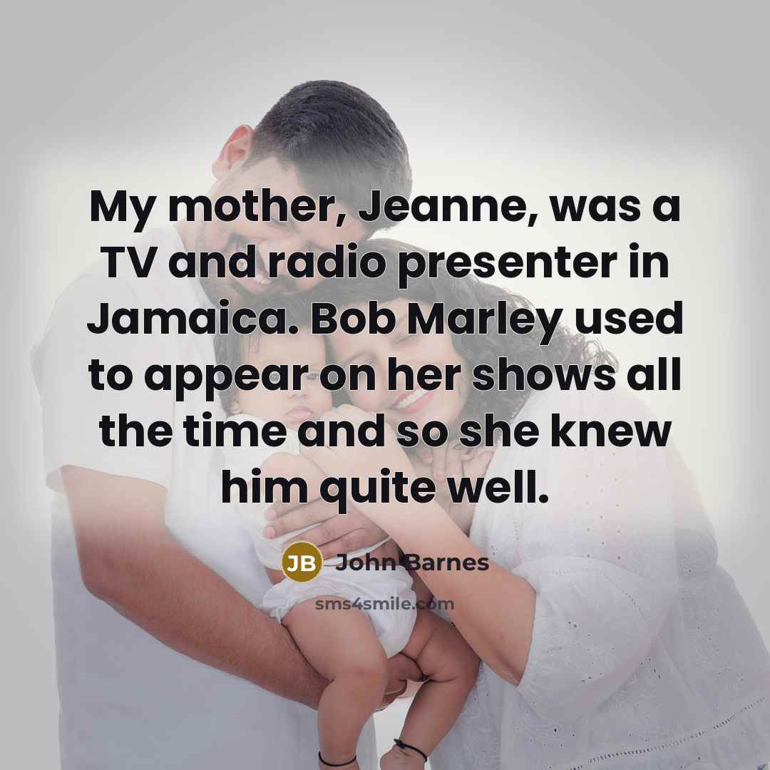 “My mother, Jeanne, was a TV and radio presenter in Jamaica. Bob Marley used to appear on her shows all the time and so she knew him quite well.” quote by John Barnes