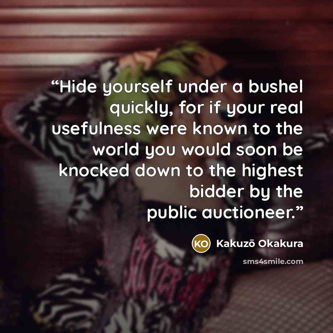 “Hide yourself under a bushel quickly, for if your real usefulness were known to the world you would soon be knocked down to the highest bidder by the public auctioneer.” quote by Kakuzō Okakura