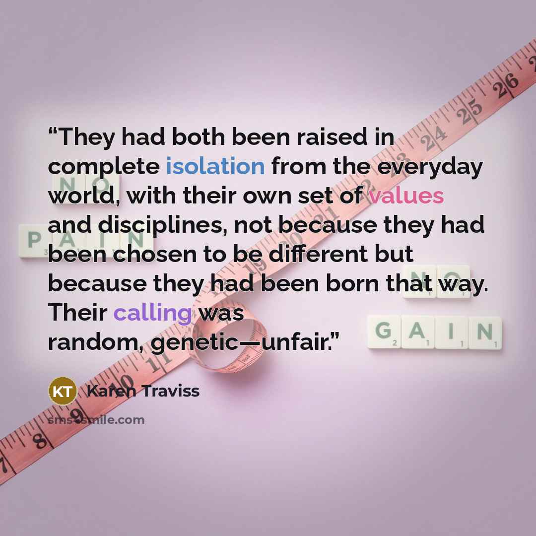 “They had both been raised in complete isolation from the everyday world, with their own set of values and disciplines, not because they had been chosen to be different but because they had been born that way. Their calling was random, genetic—unfair.” quote by Karen Traviss