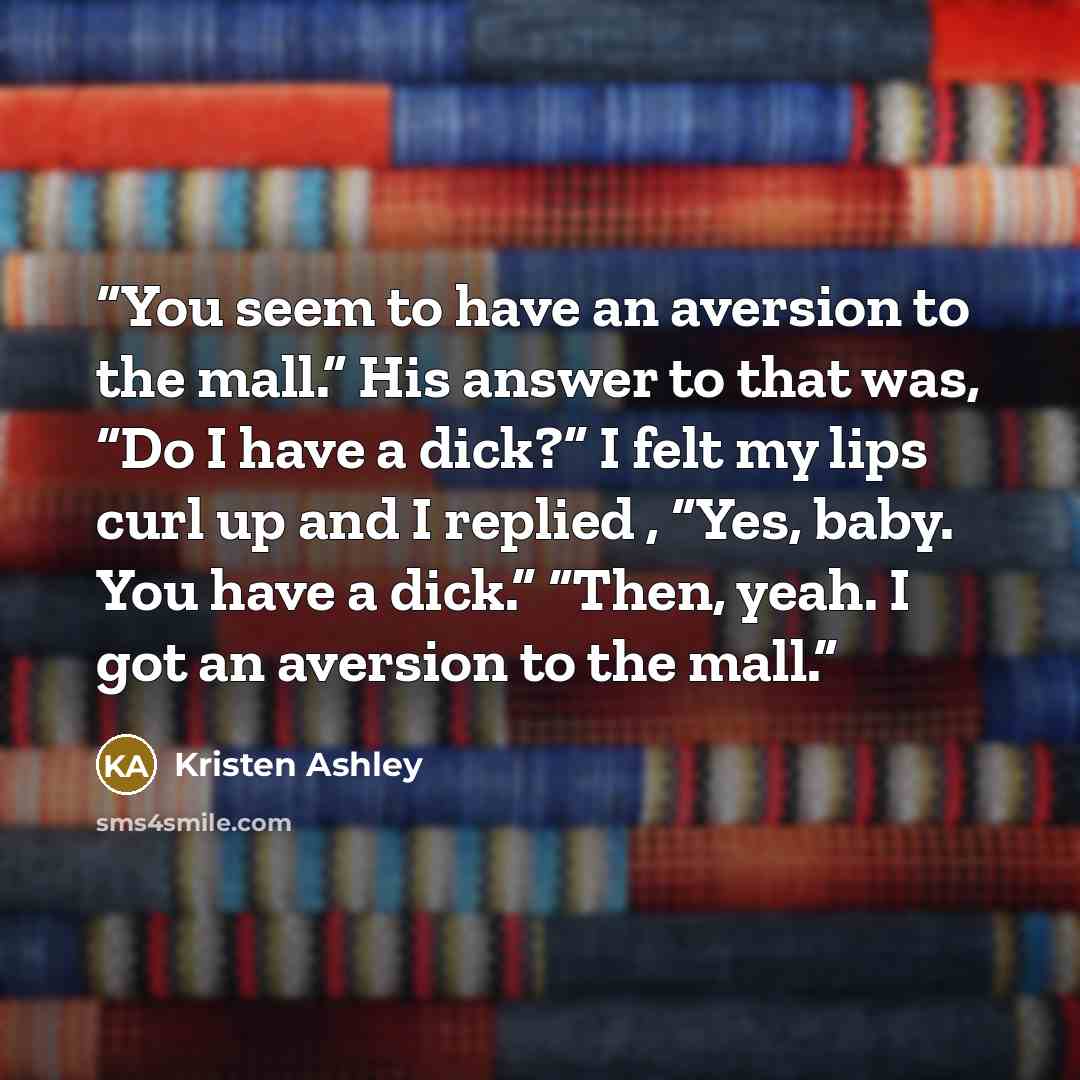 “You seem to have an aversion to the mall.” His answer to that was, “Do I have a dick?” I felt my lips curl up and I replied , “Yes, baby. You have a dick.” “Then, yeah. I got an aversion to the mall.” quote by Kristen Ashley