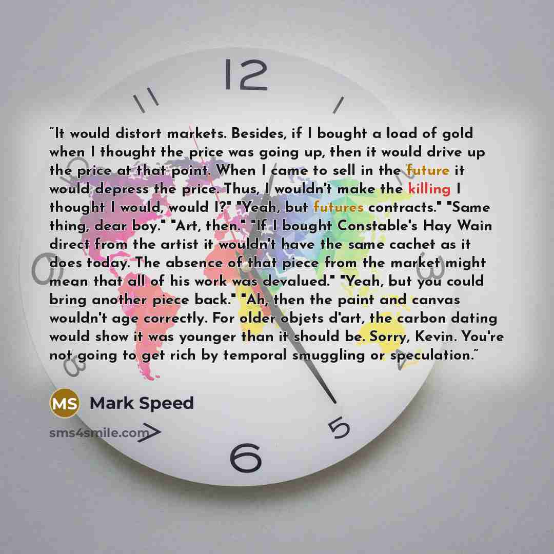 “It would distort markets. Besides, if I bought a load of gold when I thought the price was going up, then it would drive up the price at that point. When I came to sell in the future it would depress the price. Thus, I wouldn't make the killing I thought I would, would I?" "Yeah, but futures…” quote by Mark Speed