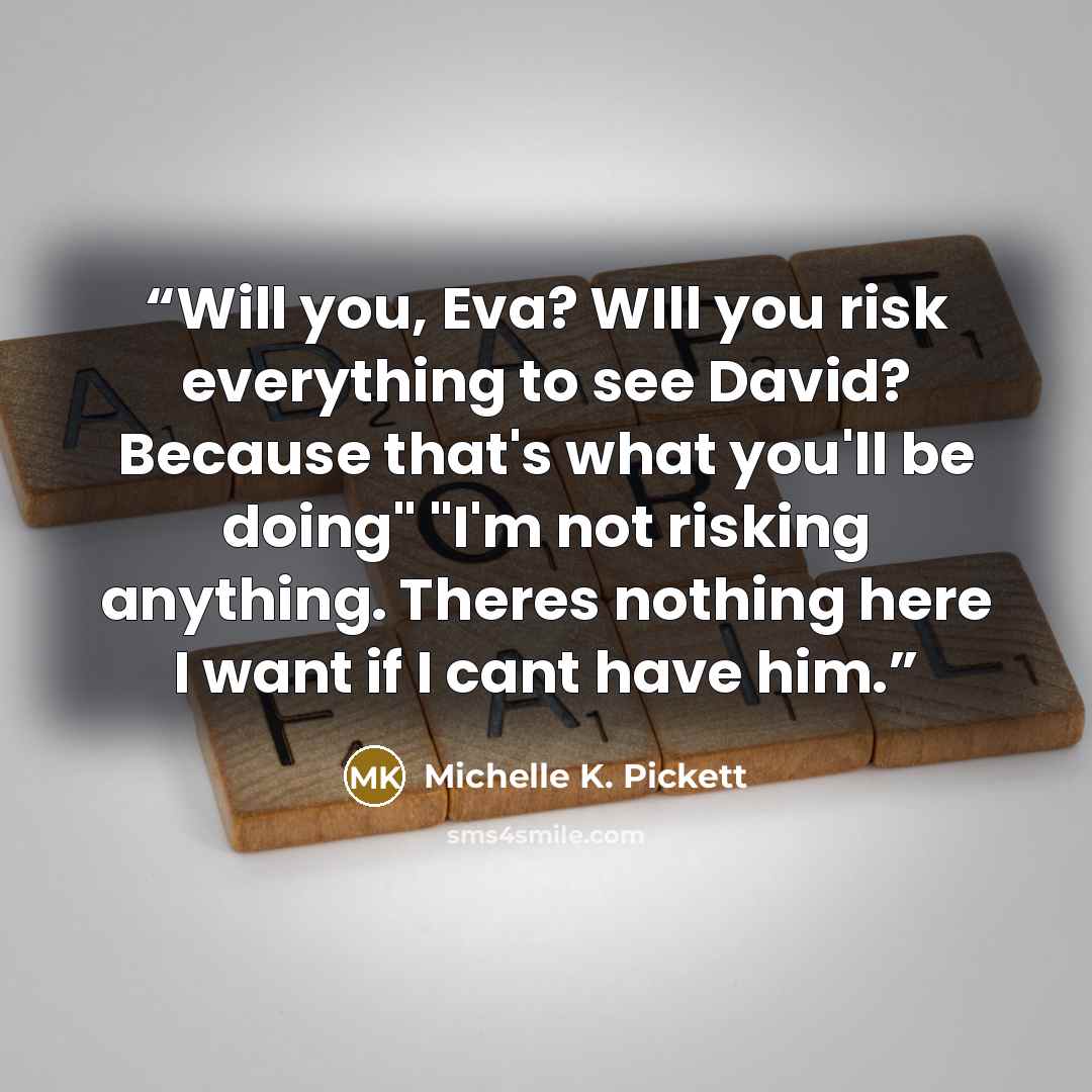 “Will you, Eva? WIll you risk everything to see David? Because that's what you'll be doing" "I'm not risking anything. Theres nothing here I want if I cant have him.” quote by Michelle K. Pickett