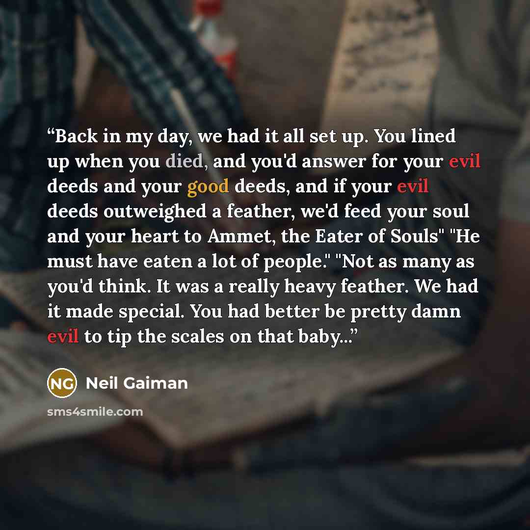 “Back in my day, we had it all set up. You lined up when you died, and you'd answer for your evil deeds and your good deeds, and if your evil deeds outweighed a feather, we'd feed your soul and your heart to Ammet, the Eater of Souls" "He must have eaten a lot of people." "Not as many as you'd…” quote by Neil Gaiman