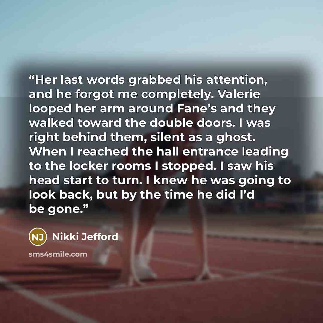 “Her last words grabbed his attention, and he forgot me completely. Valerie looped her arm around Fane’s and they walked toward the double doors. I was right behind them, silent as a ghost. When I reached the hall entrance leading to the locker rooms I stopped. I saw his head start to turn. I knew…” quote by Nikki Jefford