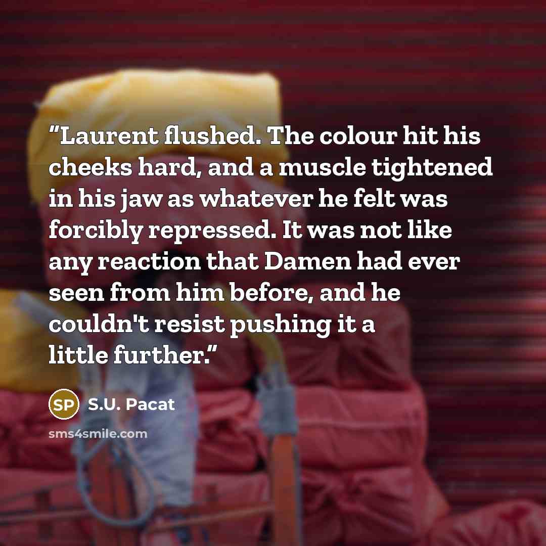 “Laurent flushed. The colour hit his cheeks hard, and a muscle tightened in his jaw as whatever he felt was forcibly repressed. It was not like any reaction that Damen had ever seen from him before, and he couldn't resist pushing it a little further.” quote by S.U. Pacat