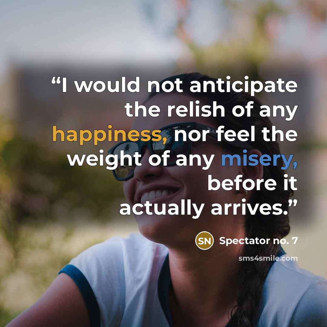 “I would not anticipate the relish of any happiness, nor feel the weight of any misery, before it actually arrives.” quote by Spectator no. 7