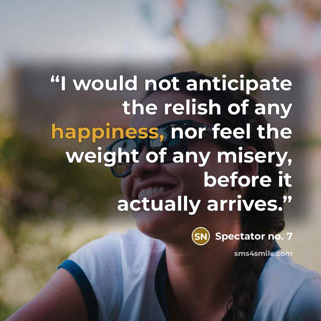 “I would not anticipate the relish of any happiness, nor feel the weight of any misery, before it actually arrives.” quote by Spectator no. 7