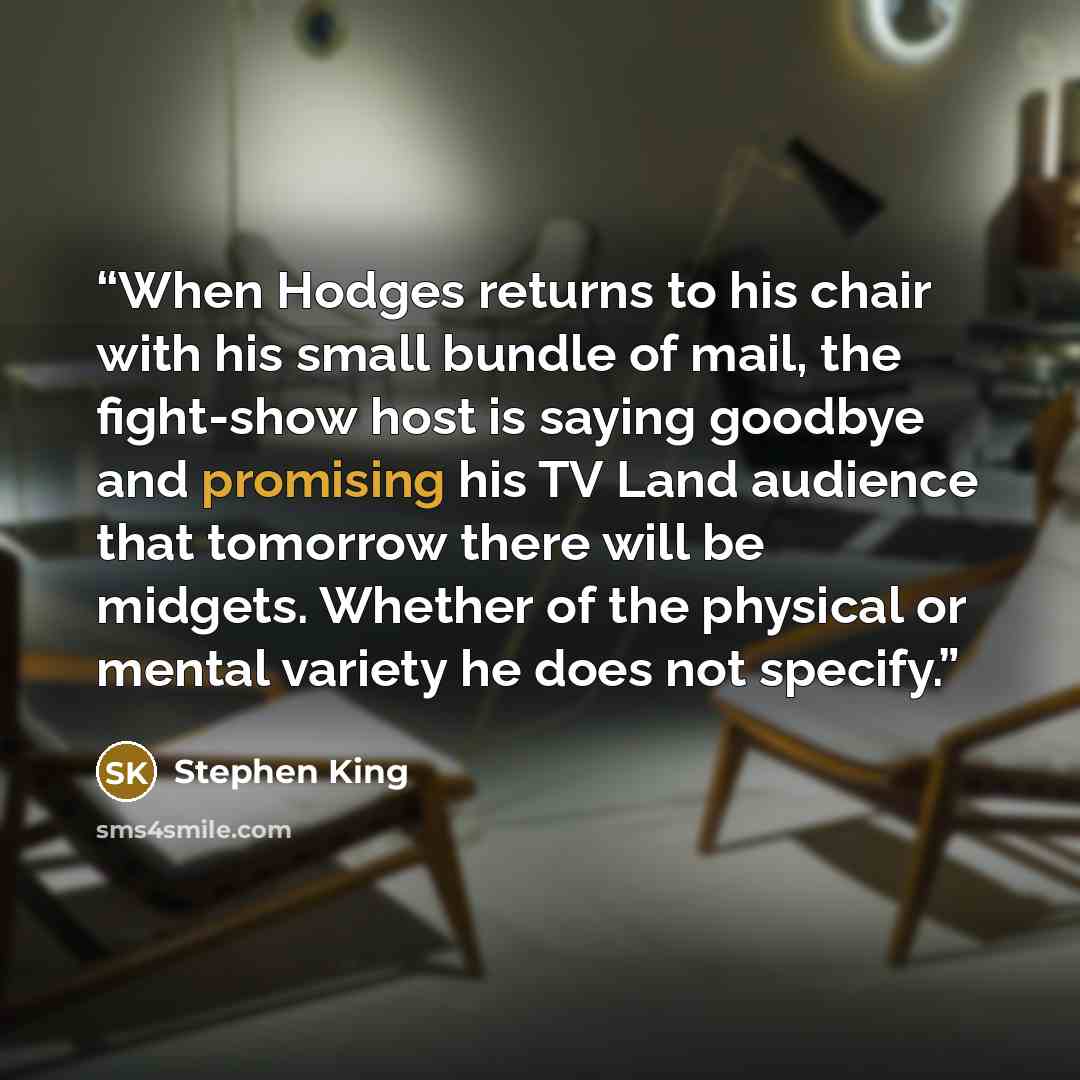 “When Hodges returns to his chair with his small bundle of mail, the fight-show host is saying goodbye and promising his TV Land audience that tomorrow there will be midgets. Whether of the physical or mental variety he does not specify.” quote by Stephen King