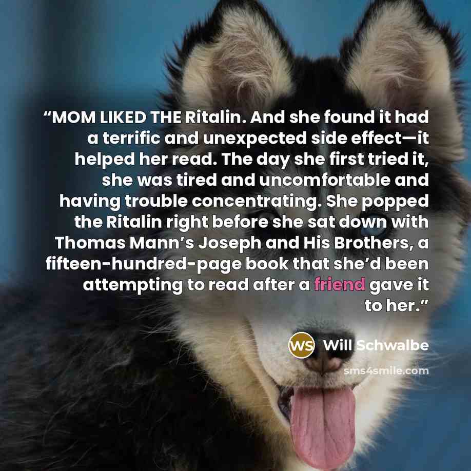 “MOM LIKED THE Ritalin. And she found it had a terrific and unexpected side effect—it helped her read. The day she first tried it, she was tired and uncomfortable and having trouble concentrating. She popped the Ritalin right before she sat down with Thomas Mann’s Joseph and His Brothers, a…” quote by Will Schwalbe