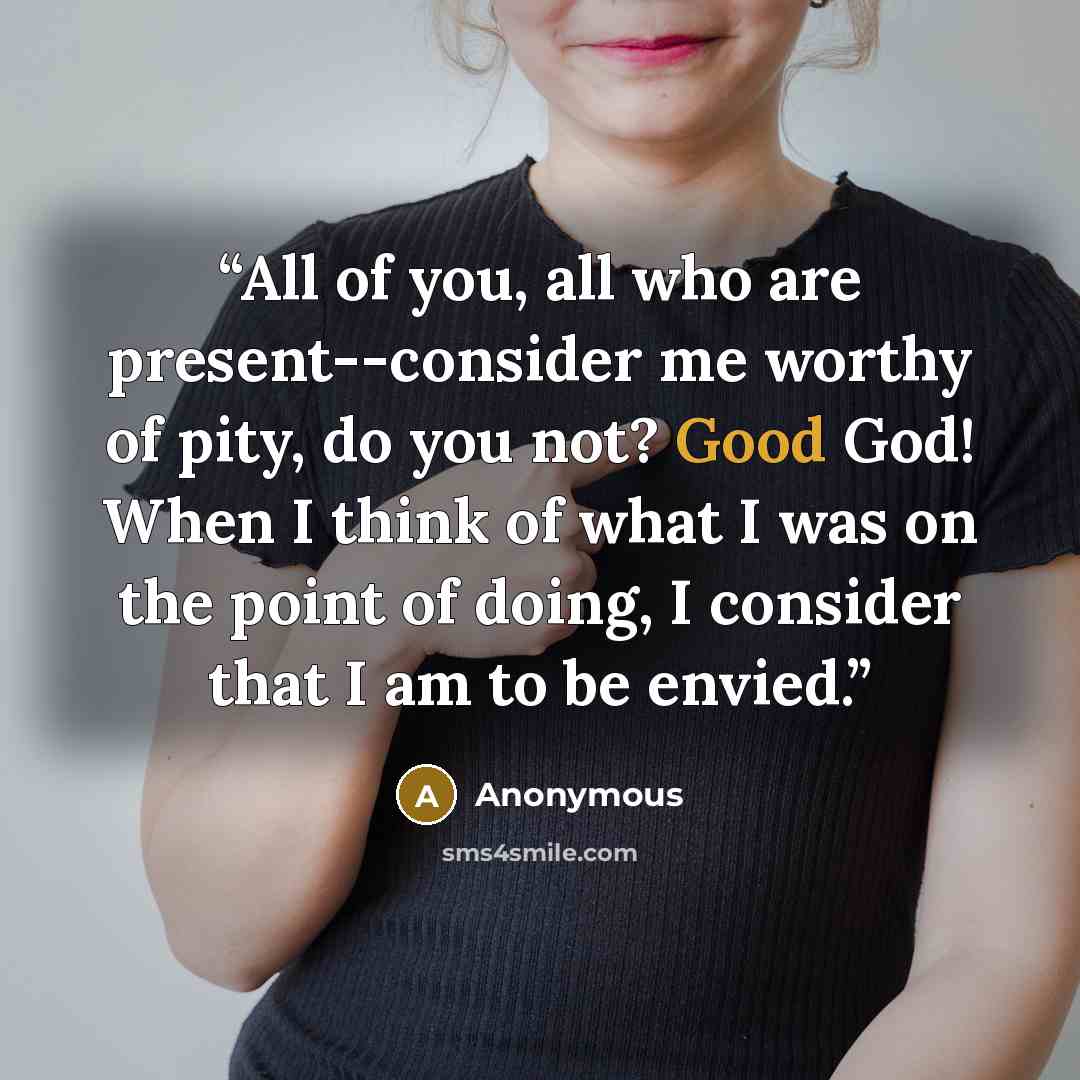 “All of you, all who are present--consider me worthy of pity, do you not? Good God! When I think of what I was on the point of doing, I consider that I am to be envied.” quote by Anonymous
