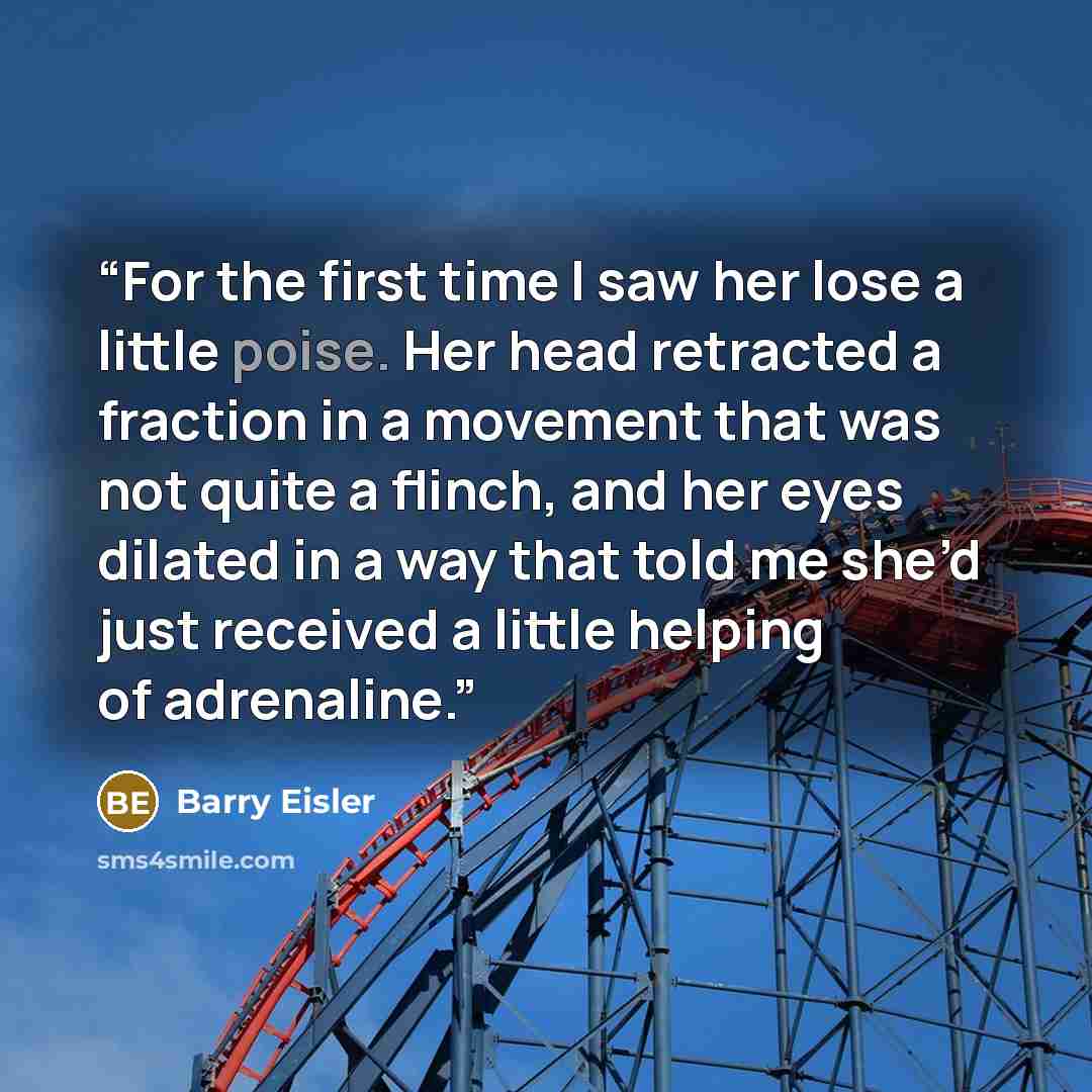 “For the first time I saw her lose a little poise. Her head retracted a fraction in a movement that was not quite a flinch, and her eyes dilated in a way that told me she’d just received a little helping of adrenaline.” quote by Barry Eisler