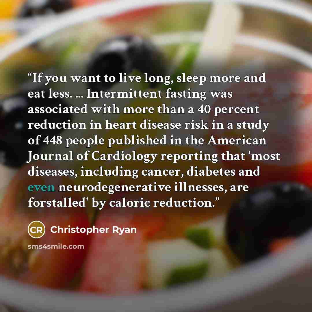 “If you want to live long, sleep more and eat less. ... Intermittent fasting was associated with more than a 40 percent reduction in heart disease risk in a study of 448 people published in the American Journal of Cardiology reporting that 'most diseases, including cancer, diabetes and even…” quote by Christopher Ryan