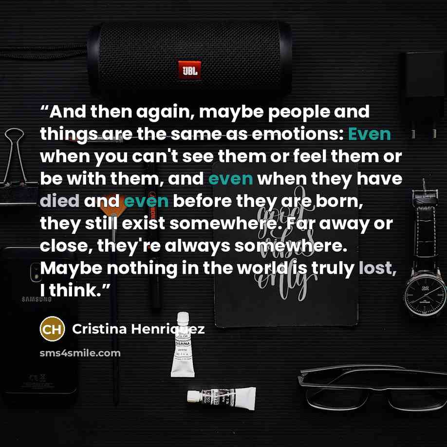 “And then again, maybe people and things are the same as emotions: Even when you can't see them or feel them or be with them, and even when they have died and even before they are born, they still exist somewhere. Far away or close, they're always somewhere. Maybe nothing in the world is truly…” quote by Cristina Henriquez