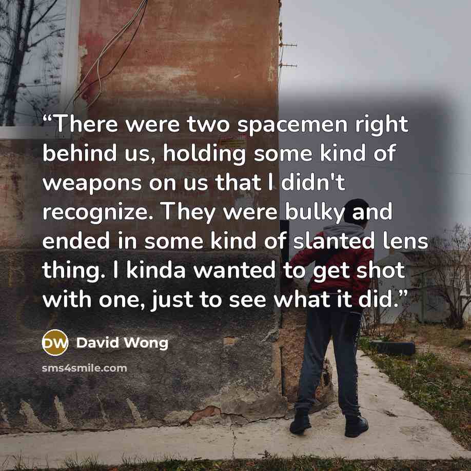 “There were two spacemen right behind us, holding some kind of weapons on us that I didn't recognize. They were bulky and ended in some kind of slanted lens thing. I kinda wanted to get shot with one, just to see what it did.” quote by David Wong