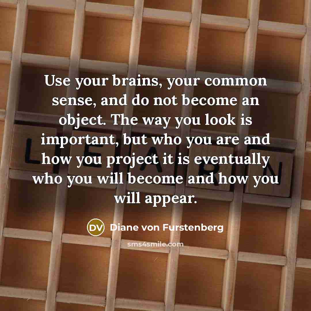 “Use your brains, your common sense, and do not become an object. The way you look is important, but who you are and how you project it is eventually who you will become and how you will appear.” quote by Diane von Furstenberg