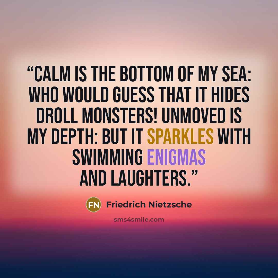 “CALM is the bottom of my sea: who would guess that it hides droll monsters! Unmoved is my depth: but it sparkles with swimming enigmas and laughters.” quote by Friedrich Nietzsche