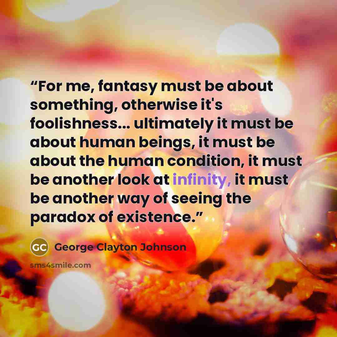 “For me, fantasy must be about something, otherwise it's foolishness... ultimately it must be about human beings, it must be about the human condition, it must be another look at infinity, it must be another way of seeing the paradox of existence.” quote by George Clayton Johnson