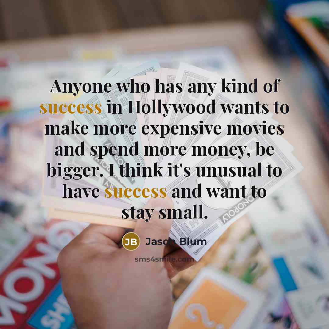 “Anyone who has any kind of success in Hollywood wants to make more expensive movies and spend more money, be bigger. I think it's unusual to have success and want to stay small.” quote by Jason Blum