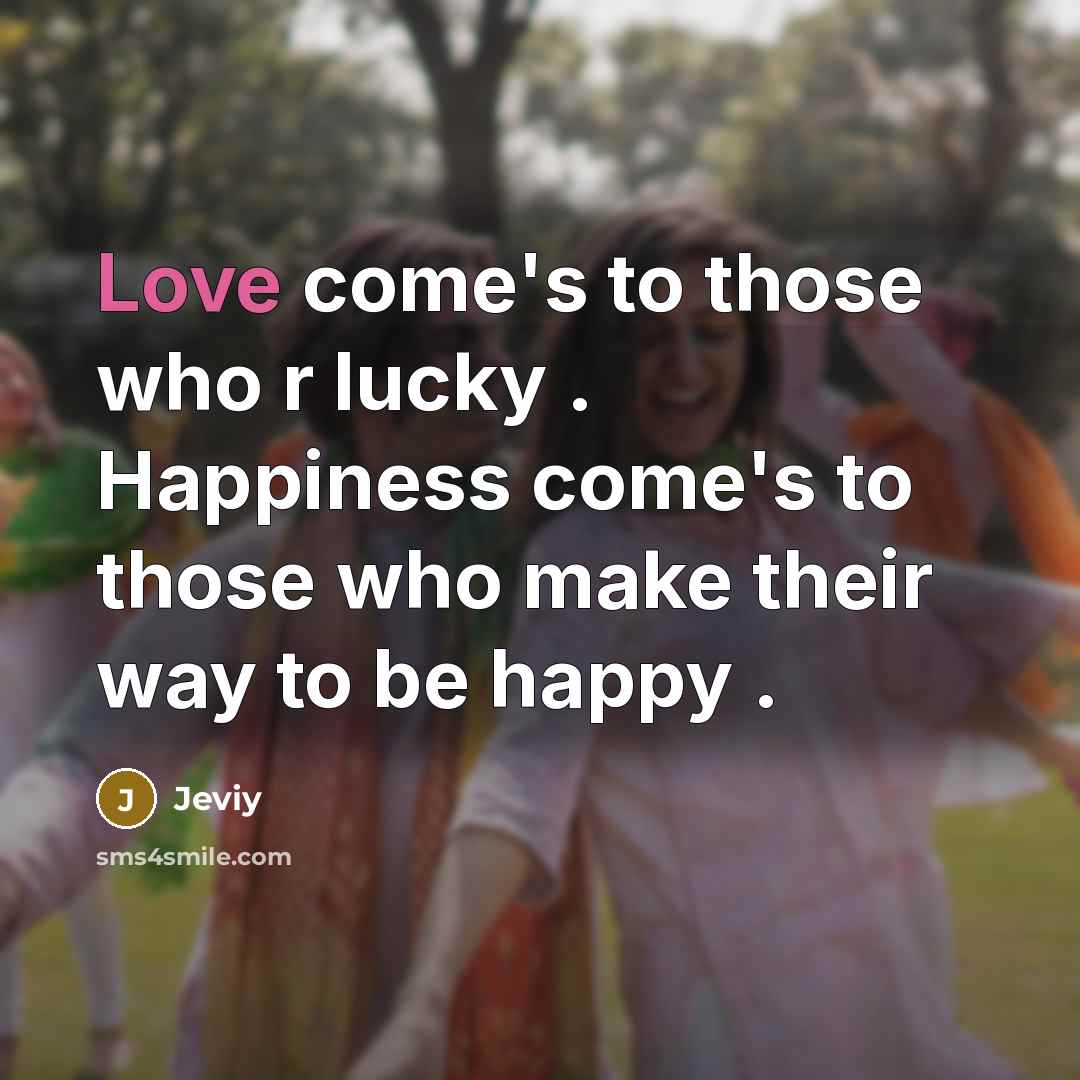 “Love come's to those who r lucky . Happiness come's to those who make their way to be happy .” quote by Jeviy