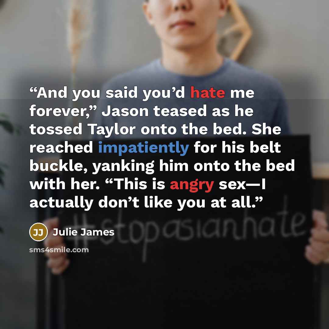“And you said you’d hate me forever,” Jason teased as he tossed Taylor onto the bed. She reached impatiently for his belt buckle, yanking him onto the bed with her. “This is angry sex—I actually don’t like you at all.” quote by Julie James