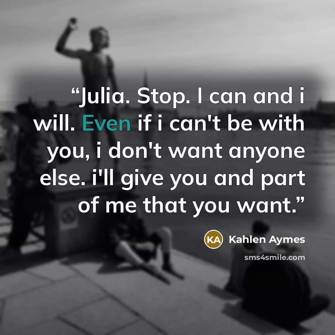 “Julia. Stop. I can and i will. Even if i can't be with you, i don't want anyone else. i'll give you and part of me that you want.” quote by Kahlen Aymes