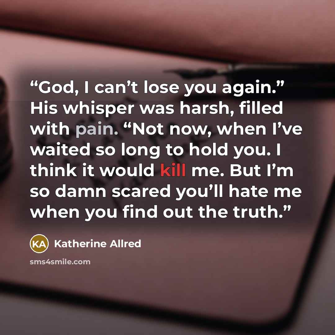 “God, I can’t lose you again.” His whisper was harsh, filled with pain. “Not now, when I’ve waited so long to hold you. I think it would kill me. But I’m so damn scared you’ll hate me when you find out the truth.” quote by Katherine Allred