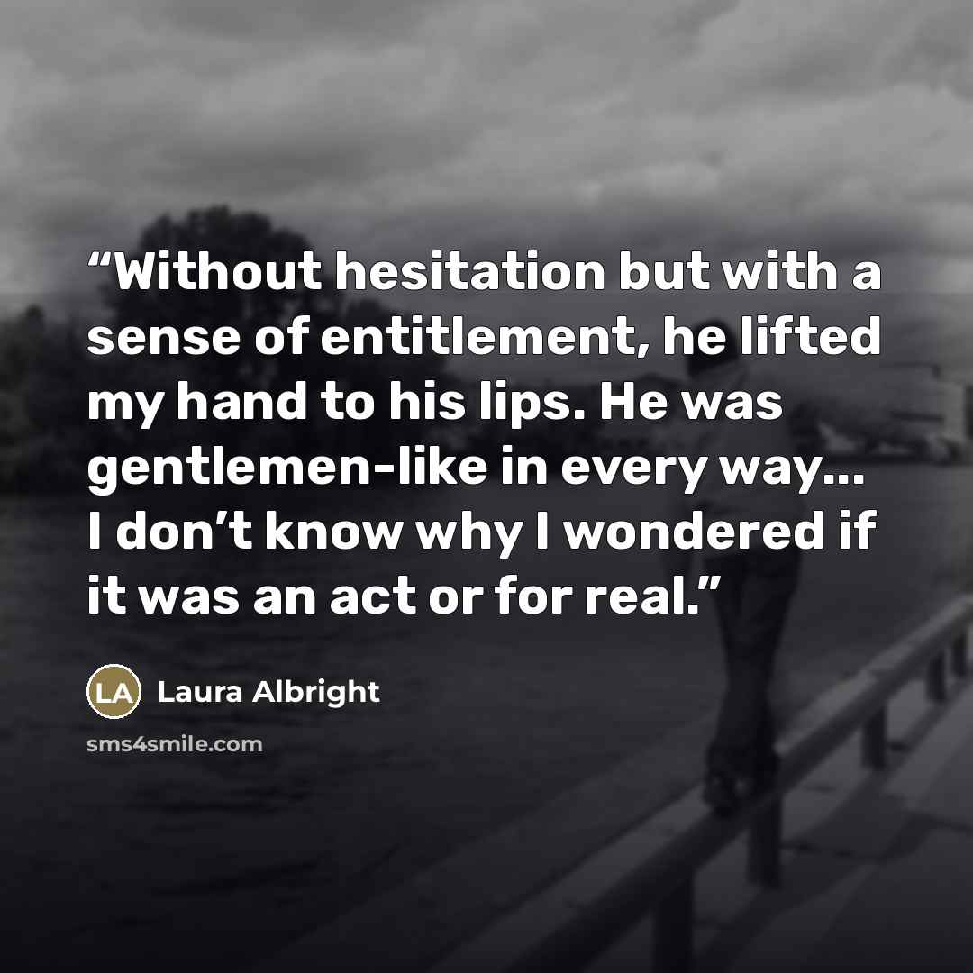 “Without hesitation but with a sense of entitlement, he lifted my hand to his lips. He was gentlemen-like in every way... I don’t know why I wondered if it was an act or for real.” quote by Laura Albright