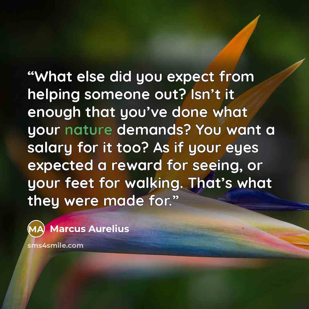 “What else did you expect from helping someone out? Isn’t it enough that you’ve done what your nature demands? You want a salary for it too? As if your eyes expected a reward for seeing, or your feet for walking. That’s what they were made for.” quote by Marcus Aurelius