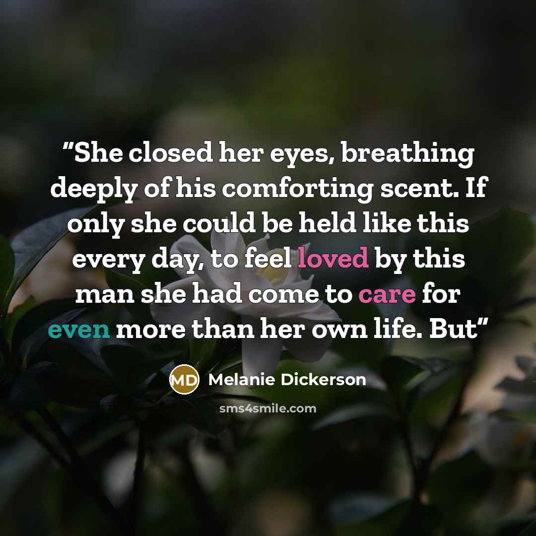 “She closed her eyes, breathing deeply of his comforting scent. If only she could be held like this every day, to feel loved by this man she had come to care for even more than her own life. But” quote by Melanie Dickerson