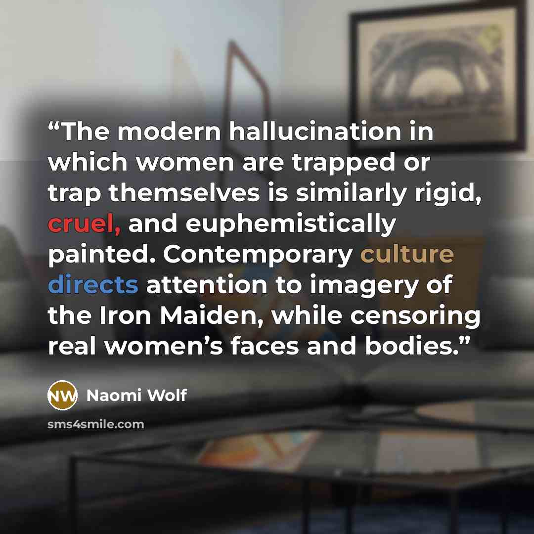“The modern hallucination in which women are trapped or trap themselves is similarly rigid, cruel, and euphemistically painted. Contemporary culture directs attention to imagery of the Iron Maiden, while censoring real women’s faces and bodies.” quote by Naomi Wolf