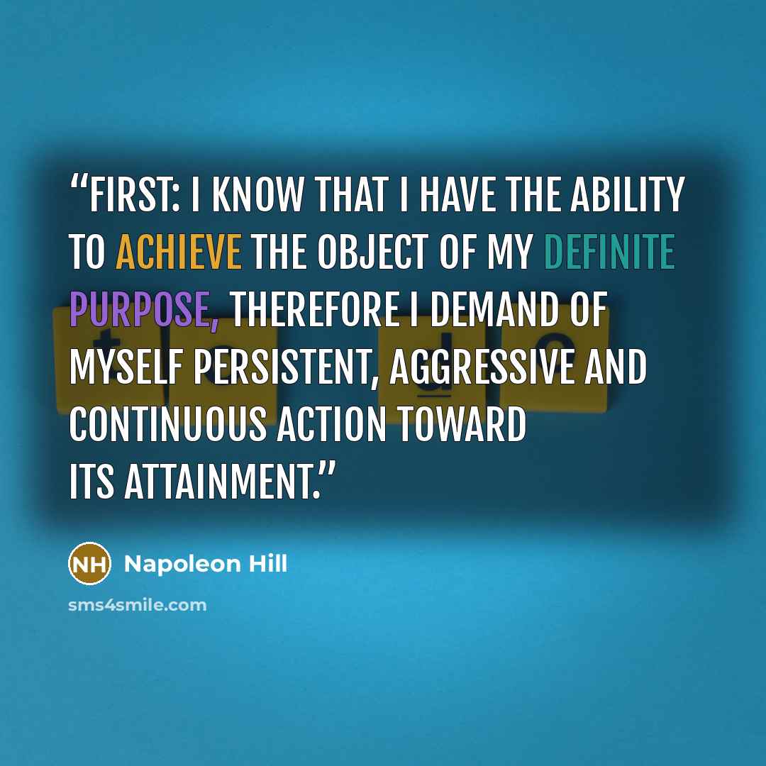 “First: I know that I have the ability to achieve the object of my definite purpose, therefore I demand of myself persistent, aggressive and continuous action toward its attainment.” quote by Napoleon Hill