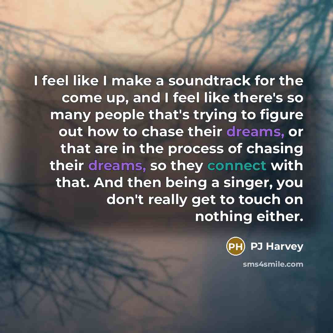 “I feel like I make a soundtrack for the come up, and I feel like there's so many people that's trying to figure out how to chase their dreams, or that are in the process of chasing their dreams, so they connect with that. And then being a singer, you don't really get to touch on nothing either.” quote by PJ Harvey